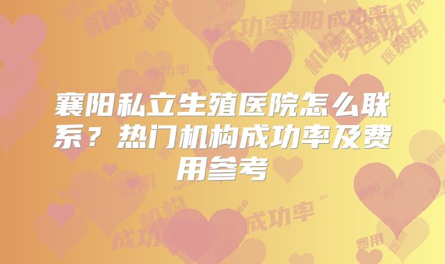 襄阳私立生殖医院怎么联系？热门机构成功率及费用参考