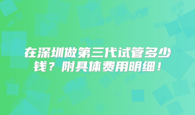 在深圳做第三代试管多少钱?附具体费用明细!