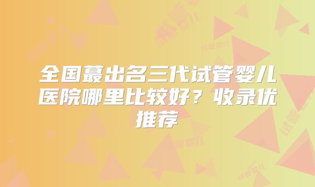 全国蕞出名三代试管婴儿医院哪里比较好？收录优推荐