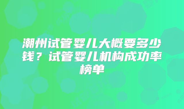 潮州试管婴儿大概要多少钱？试管婴儿机构成功率榜单