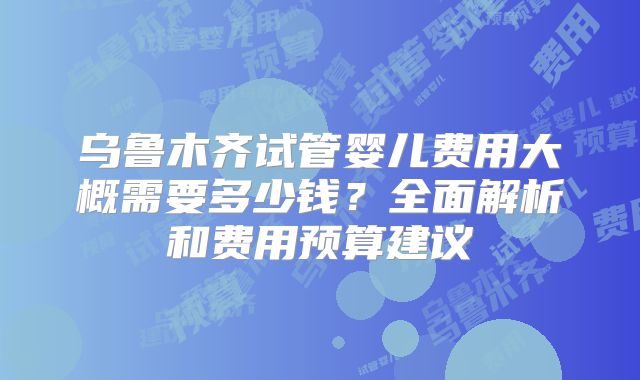 乌鲁木齐试管婴儿费用大概需要多少钱？全面解析和费用预算建议