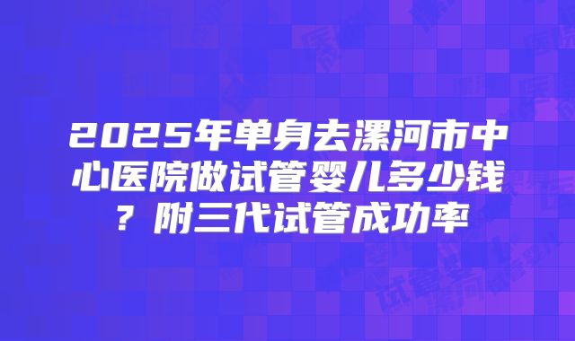 2025年单身去漯河市中心医院做试管婴儿多少钱？附三代试管成功率
