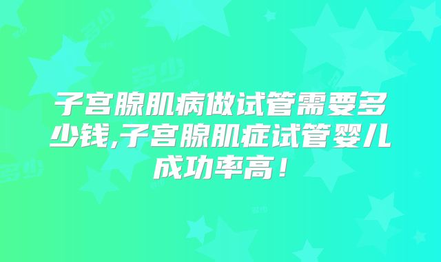 子宫腺肌病做试管需要多少钱,子宫腺肌症试管婴儿成功率高!