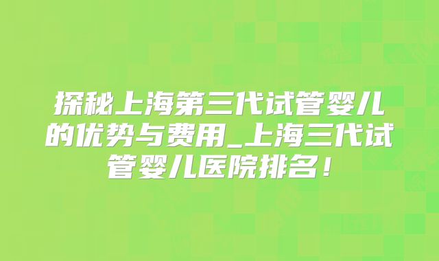 探秘上海第三代试管婴儿的优势与费用_上海三代试管婴儿医院排名!