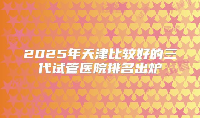 2025年天津比较好的三代试管医院排名出炉
