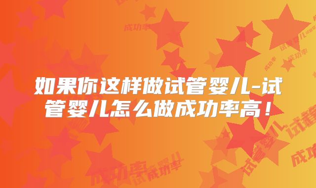 如果你这样做试管婴儿-试管婴儿怎么做成功率高!