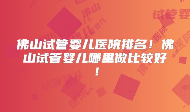 佛山试管婴儿医院排名！佛山试管婴儿哪里做比较好！