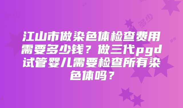 江山市做染色体检查费用需要多少钱?做三代pgd试管婴儿需要检查所有染色体吗?