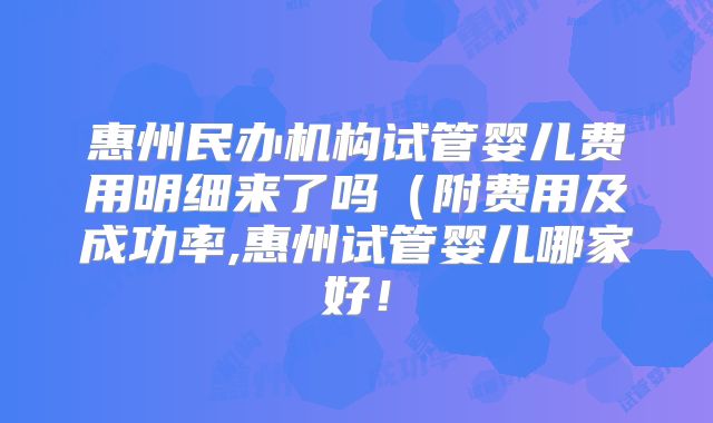 惠州民办机构试管婴儿费用明细来了吗（附费用及成功率,惠州试管婴儿哪家好！