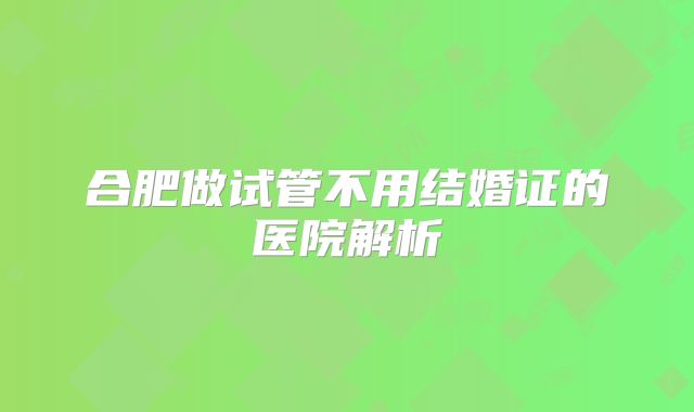 合肥做试管不用结婚证的医院解析