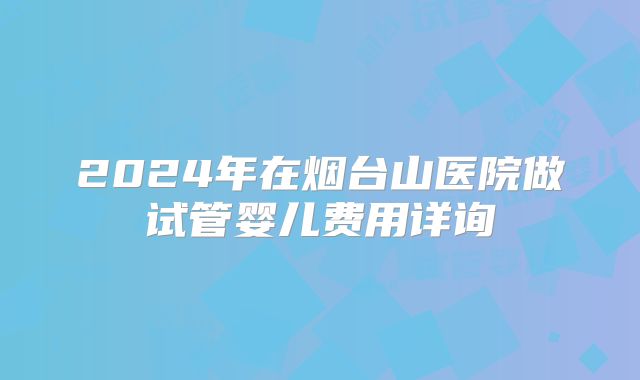 2024年在烟台山医院做试管婴儿费用详询