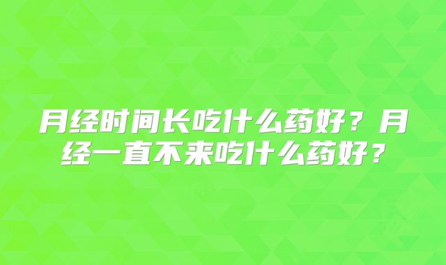 月经时间长吃什么药好？月经一直不来吃什么药好？