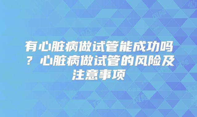 有心脏病做试管能成功吗？心脏病做试管的风险及注意事项
