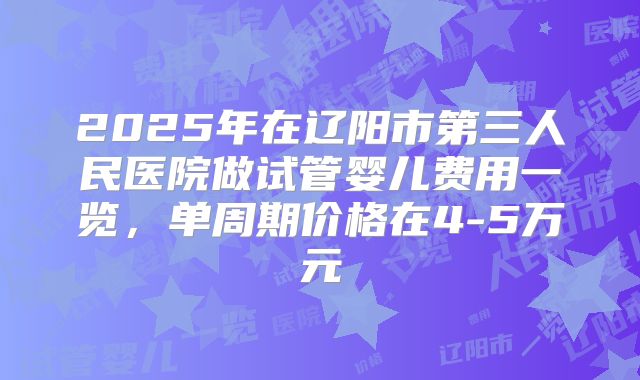2025年在辽阳市第三人民医院做试管婴儿费用一览,单周期价格在4-5万元