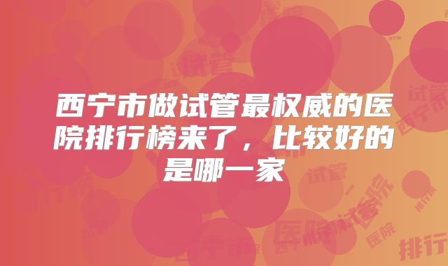 西宁市做试管最权威的医院排行榜来了，比较好的是哪一家