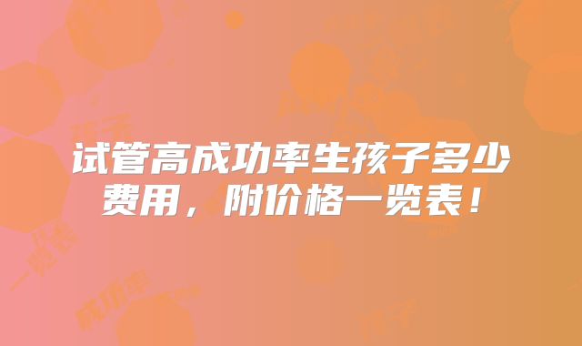 试管高成功率生孩子多少费用,附价格一览表!