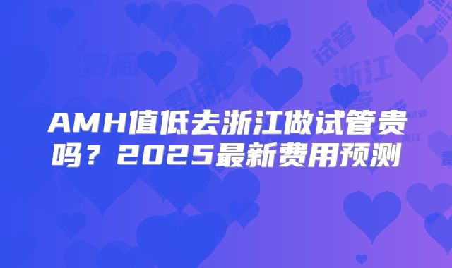 AMH值低去浙江做试管贵吗?2025最新费用预测