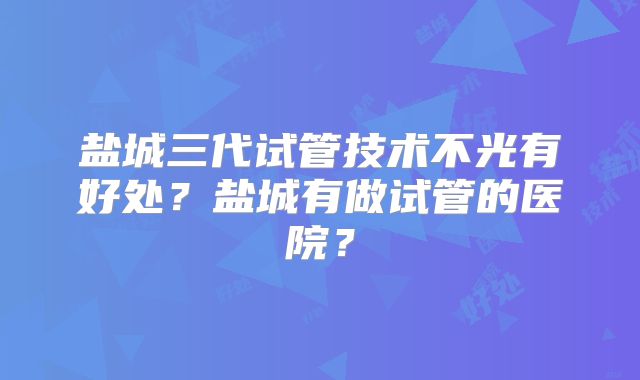盐城三代试管技术不光有好处?盐城有做试管的医院?
