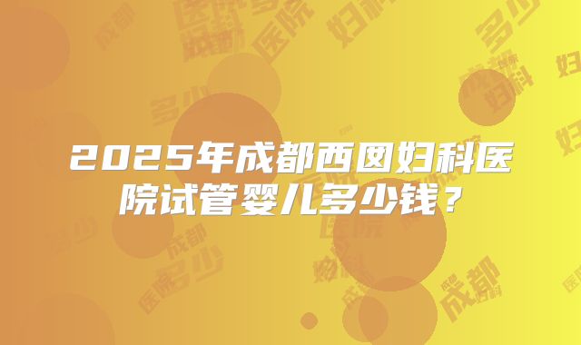 2025年成都西囡妇科医院试管婴儿多少钱？