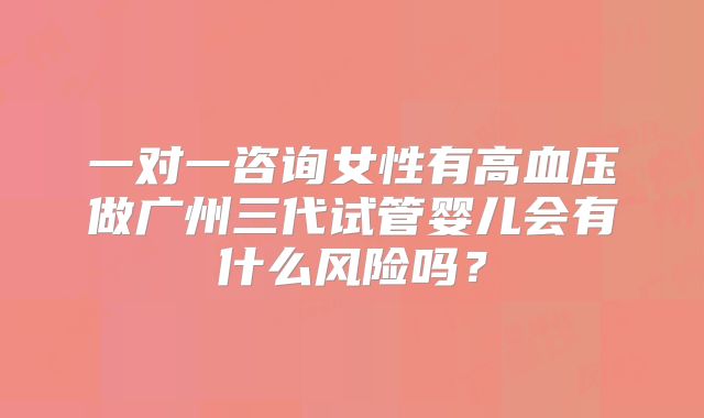 一对一咨询女性有高血压做广州三代试管婴儿会有什么风险吗?