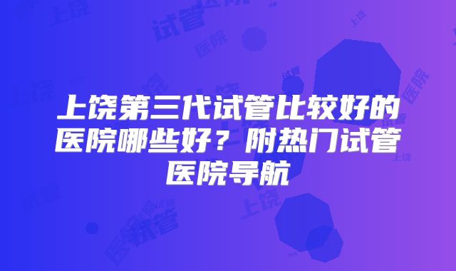 上饶第三代试管比较好的医院哪些好？附热门试管医院导航