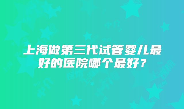 上海做第三代试管婴儿最好的医院哪个最好?