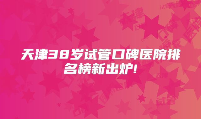 天津38岁试管口碑医院排名榜新出炉!