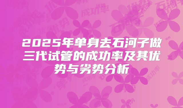 2025年单身去石河子做三代试管的成功率及其优势与劣势分析