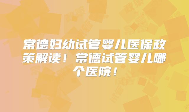 常德妇幼试管婴儿医保政策解读!常德试管婴儿哪个医院!