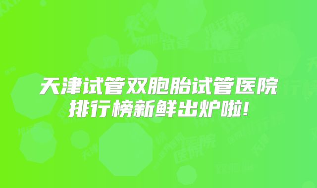 天津试管双胞胎试管医院排行榜新鲜出炉啦!