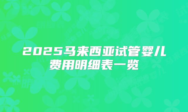 2025马来西亚试管婴儿费用明细表一览