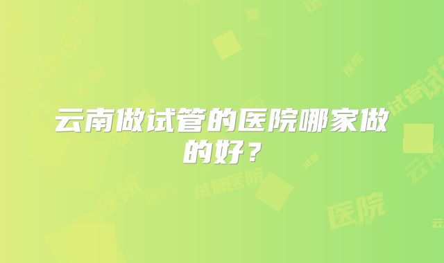 云南做试管的医院哪家做的好？