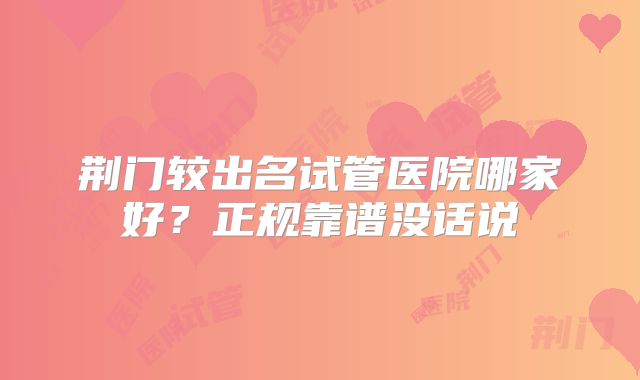 荆门较出名试管医院哪家好？正规靠谱没话说
