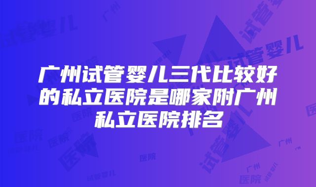 广州试管婴儿三代比较好的私立医院是哪家附广州私立医院排名