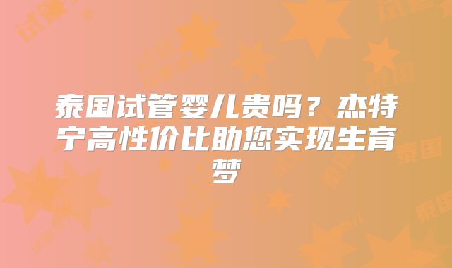 泰国试管婴儿贵吗？杰特宁高性价比助您实现生育梦