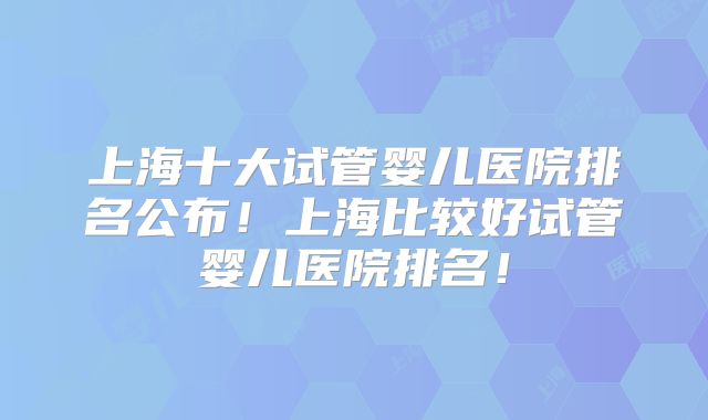 上海十大试管婴儿医院排名公布！上海比较好试管婴儿医院排名！