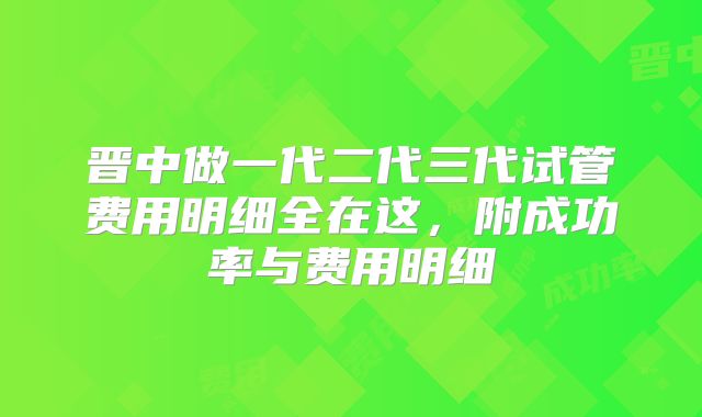 晋中做一代二代三代试管费用明细全在这,附成功率与费用明细