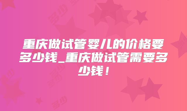 重庆做试管婴儿的价格要多少钱_重庆做试管需要多少钱!