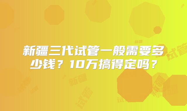 新疆三代试管一般需要多少钱?10万搞得定吗?