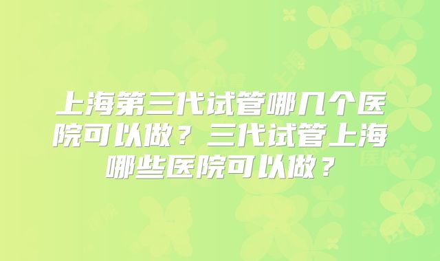 上海第三代试管哪几个医院可以做?三代试管上海哪些医院可以做?