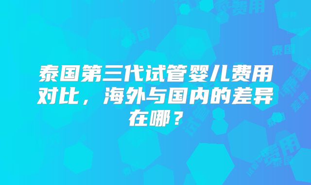 泰国第三代试管婴儿费用对比，海外与国内的差异在哪？