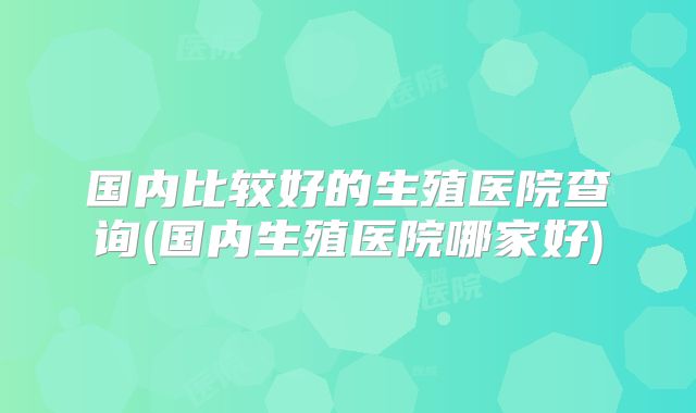 国内比较好的生殖医院查询(国内生殖医院哪家好)