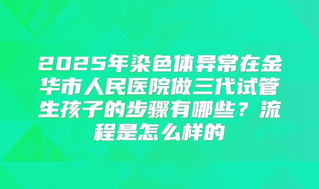 2025年染色体异常在金华市人民医院做三代试管生孩子的步骤有哪些？流程是怎么样的