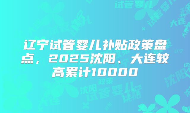 辽宁试管婴儿补贴政策盘点，2025沈阳、大连较高累计10000