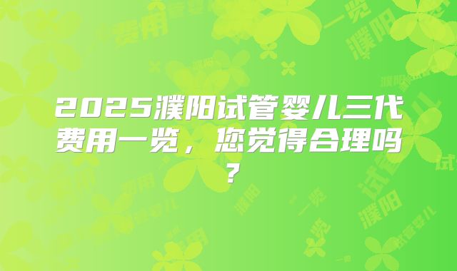 2025濮阳试管婴儿三代费用一览，您觉得合理吗？