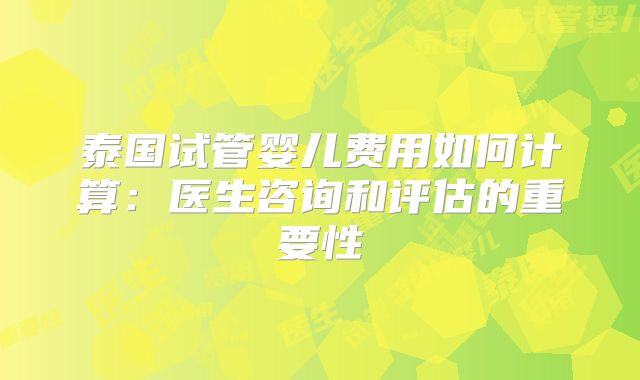 泰国试管婴儿费用如何计算：医生咨询和评估的重要性
