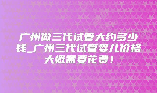 广州做三代试管大约多少钱_广州三代试管婴儿价格大概需要花费！