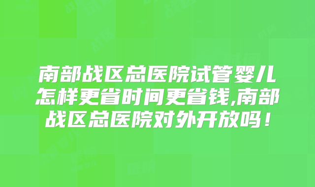 南部战区总医院试管婴儿怎样更省时间更省钱,南部战区总医院对外开放吗！