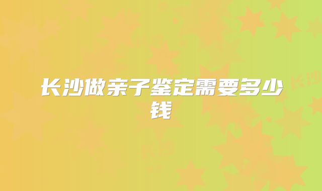 长沙做亲子鉴定需要多少钱