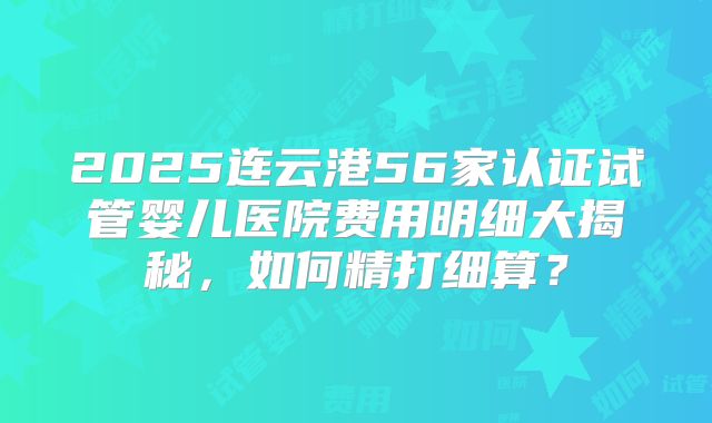 2025连云港56家认证试管婴儿医院费用明细大揭秘，如何精打细算？